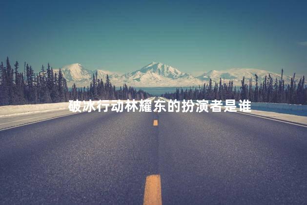 破冰行动林耀东的扮演者是谁