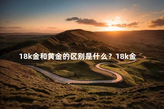18k金和黄金的区别是什么？18k金与黄金有何不同？深度解析，一睹为快！