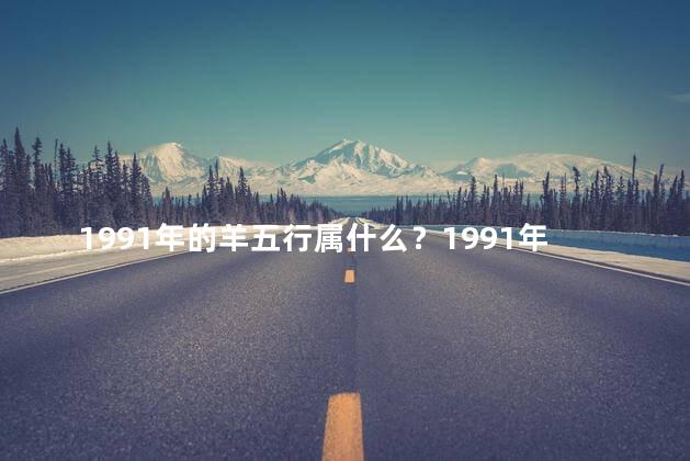 1991年的羊五行属什么？1991年生肖羊属相：属羊人属相是什么