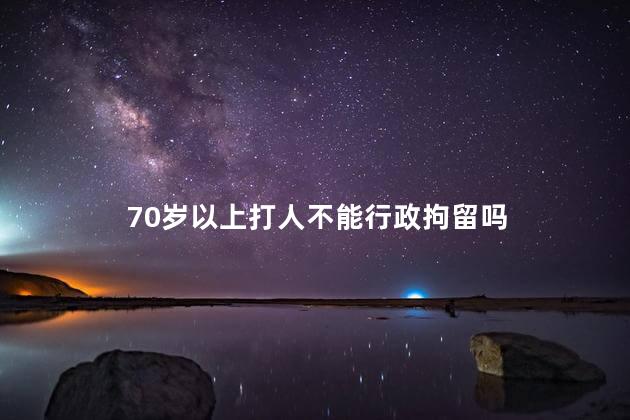 70岁以上打人不能行政拘留吗，70岁以上打人不能行政拘留吗判几年