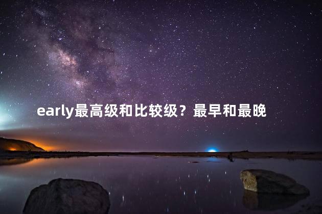 early最高级和比较级？最早和最晚的对比：谁更早？