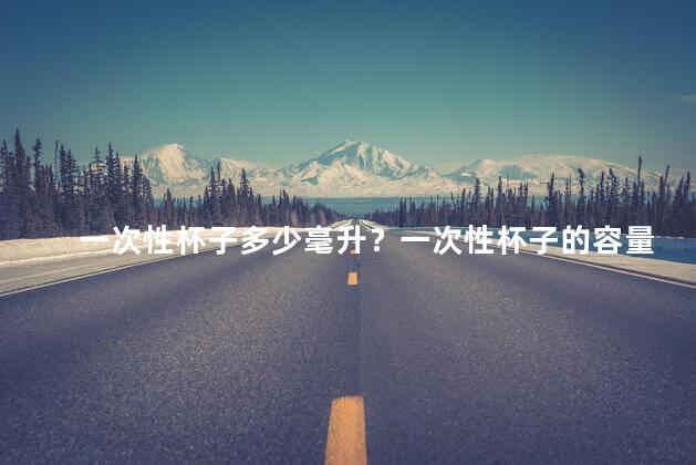 一次性杯子多少毫升？一次性杯子的容量是多少毫升？