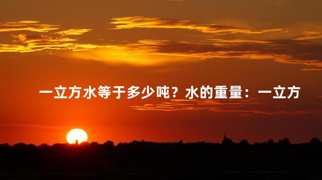 一立方水等于多少吨？水的重量：一立方水相当于多少吨？