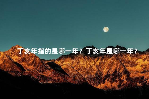 丁亥年指的是哪一年？丁亥年是哪一年？年份解析来了！