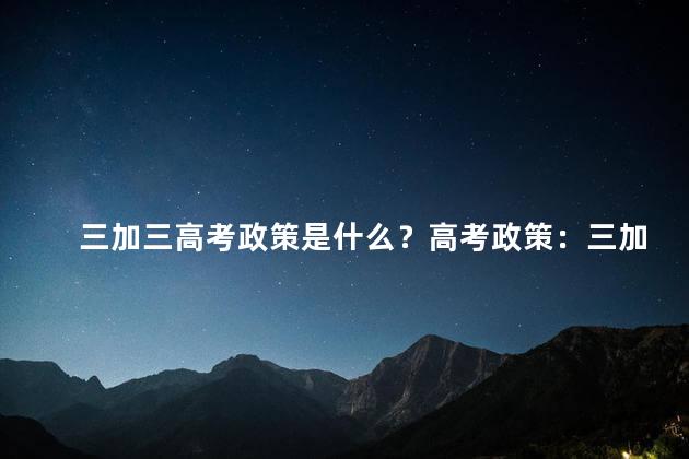 三加三高考政策是什么？高考政策：三加三取向是什么？