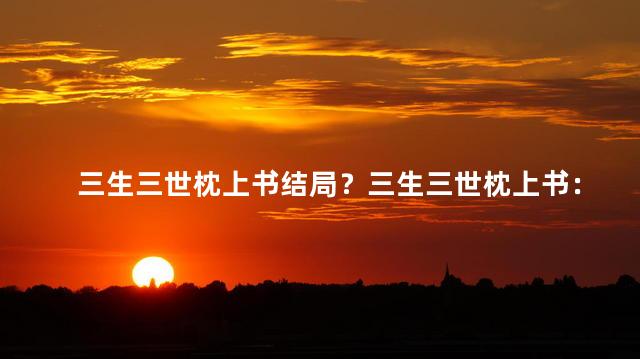 三生三世枕上书结局？三生三世枕上书：终极结局揭秘