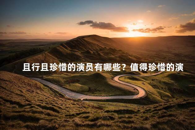且行且珍惜的演员有哪些？值得珍惜的演员们盘点