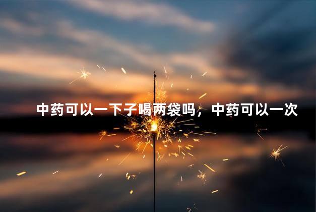 中药可以一下子喝两袋吗，中药可以一次性喝两包吗
