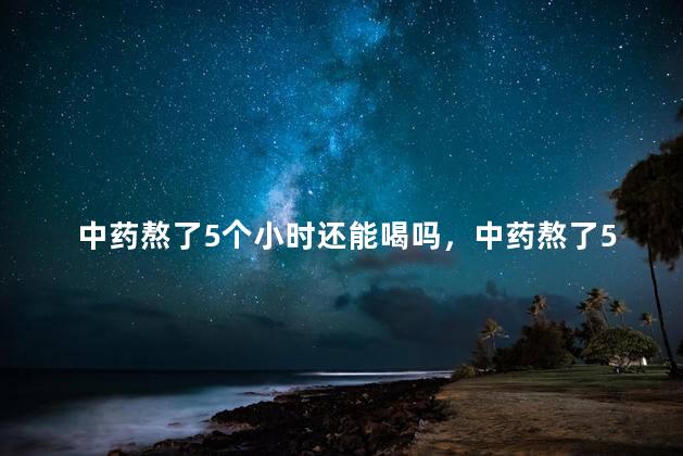 中药熬了5个小时还能喝吗，中药熬了5个小时还能喝吗有毒吗