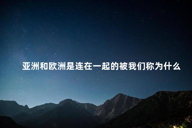 亚洲和欧洲是连在一起的被我们称为什么？亚洲和欧洲：紧密相连