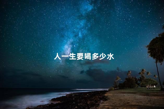 人一生要喝多少水，人一生要喝多少升水