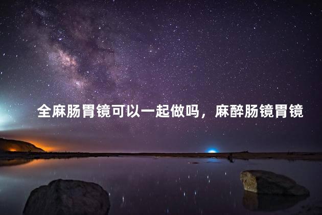 全麻肠胃镜可以一起做吗，麻醉肠镜胃镜能一起做吗