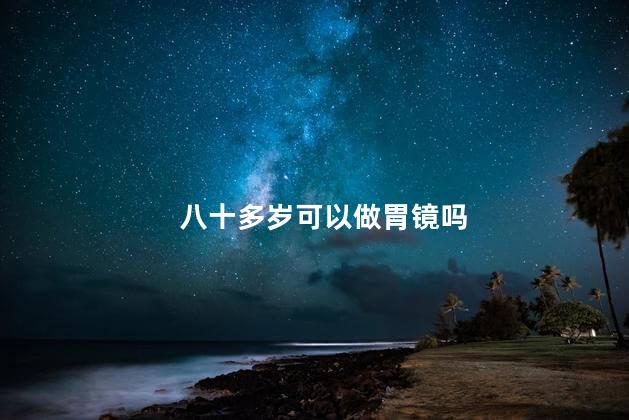 八十多岁可以做胃镜吗，八十几岁的老人可以做胃镜吗