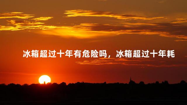 冰箱超过十年有危险吗，冰箱超过十年耗电吗