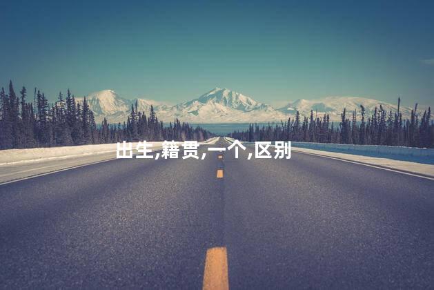 籍贯与出生地究竟有何区别？籍贯和出生地的区别是什么？解析一下！