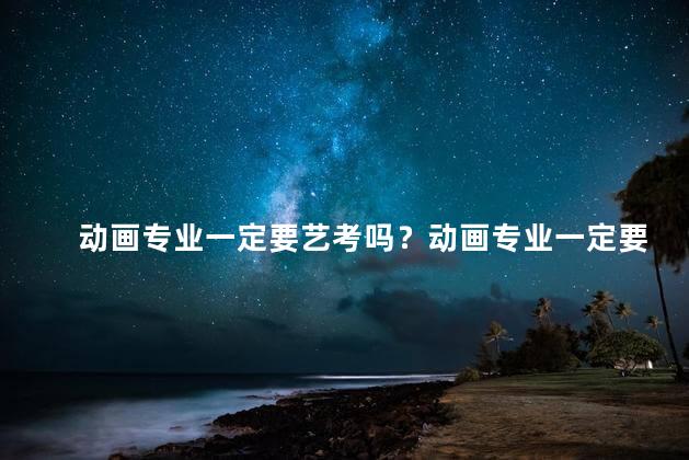 动画专业一定要艺考吗？动画专业一定要参加艺考吗