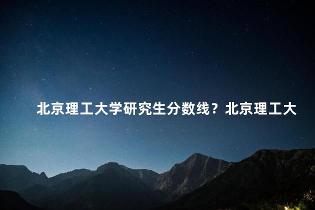 北京理工大学研究生分数线？北京理工大学研究生录取分数线2021