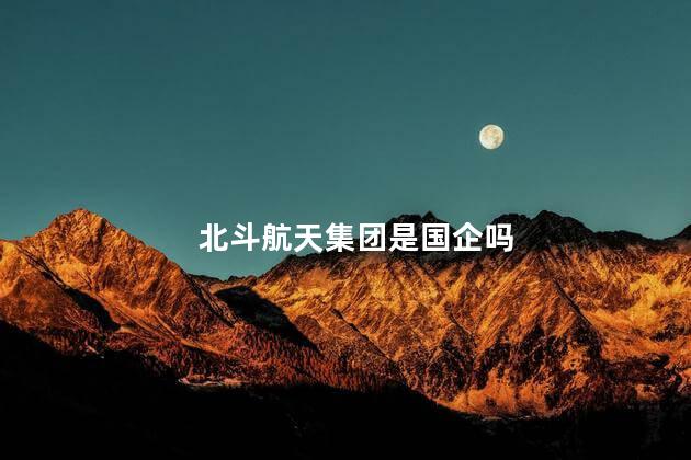 北斗航天集团是国企吗，北斗是不是国企