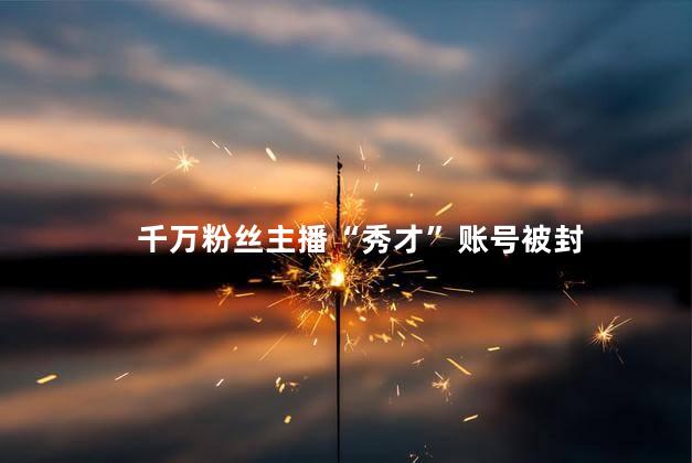 千万粉丝主播“秀才”账号被封 被永久封号的主播有谁