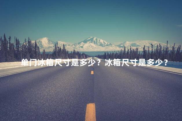 单门冰箱尺寸是多少？冰箱尺寸是多少？精简版：单门冰箱尺寸重要信息剖析