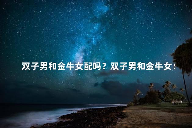 双子男和金牛女配吗？双子男和金牛女：完美配对还是冤家路窄？