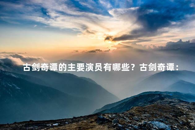 古剑奇谭的主要演员有哪些？古剑奇谭：主要演员阵容大揭秘！