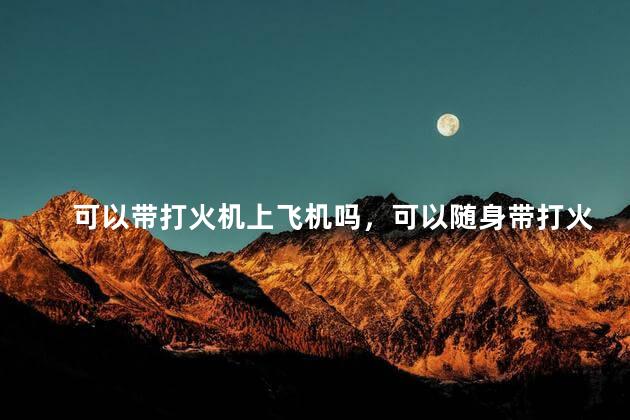 可以带打火机上飞机吗，可以随身带打火机上飞机吗