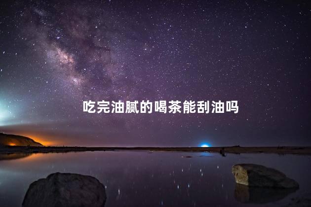 吃完油腻的喝茶能刮油吗，饭后喝绿茶能刮油是真的吗