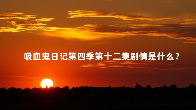 吸血鬼日记第四季第十二集剧情是什么？吸血鬼日记第四季第十二集：爱情与背叛纷争新高潮！