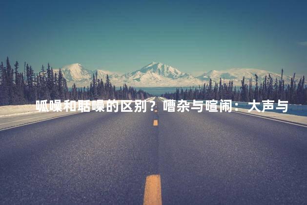 呱噪和聒噪的区别？嘈杂与喧闹：大声与烦人三助动词和射击聚集新闻的区别