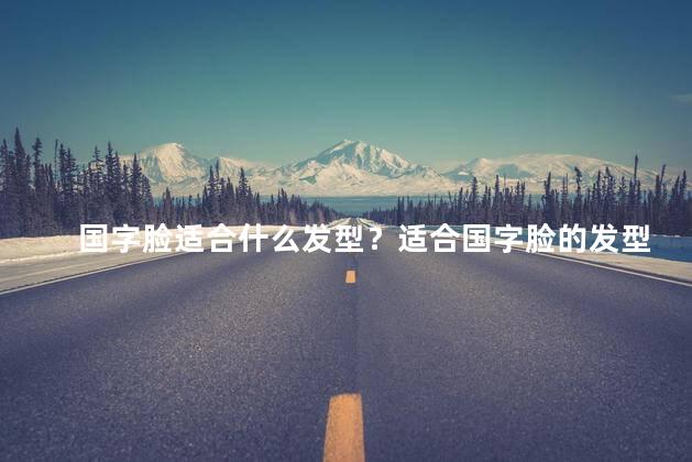 国字脸适合什么发型？适合国字脸的发型大揭秘！