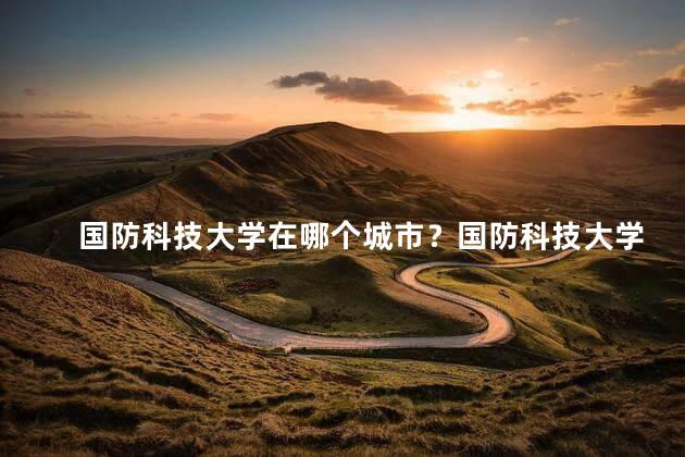 国防科技大学在哪个城市？国防科技大学位于哪个城市