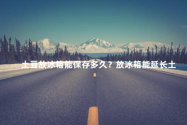 土豆放冰箱能保存多久？放冰箱能延长土豆保存时间的正确方法