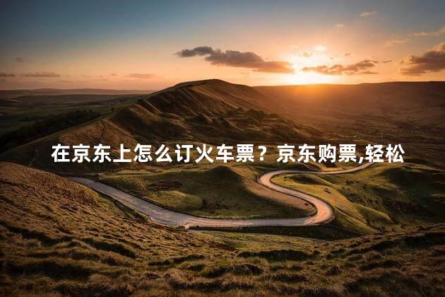 在京东上怎么订火车票？京东购票，轻松预订火车票