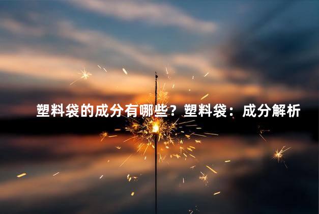 塑料袋的成分有哪些？塑料袋：成分解析及组成材料