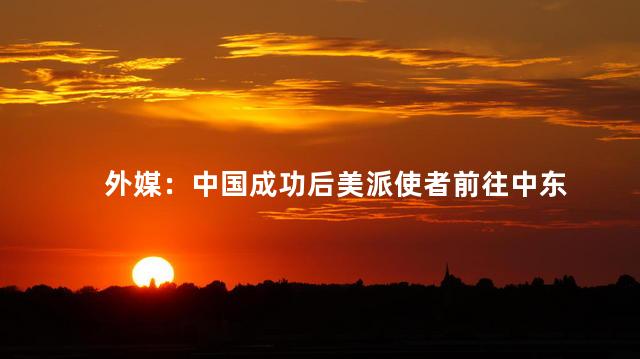 外媒：中国成功后美派使者前往中东 中美在中东地区的竞争