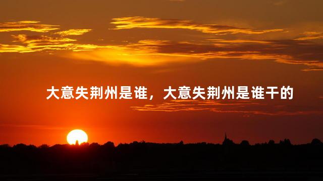 大意失荆州是谁，大意失荆州是谁干的