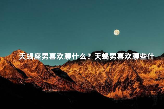天蝎座男喜欢聊什么？天蝎男喜欢聊些什么？35字以内