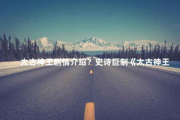 太古神王剧情介绍？史诗巨制《太古神王》带你领略宇宙神王的传奇征程