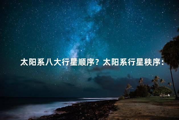 太阳系八大行星顺序？太阳系行星秩序：精简版！