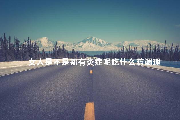 女人是不是都有炎症呢吃什么药调理，女人炎症重怎么调理