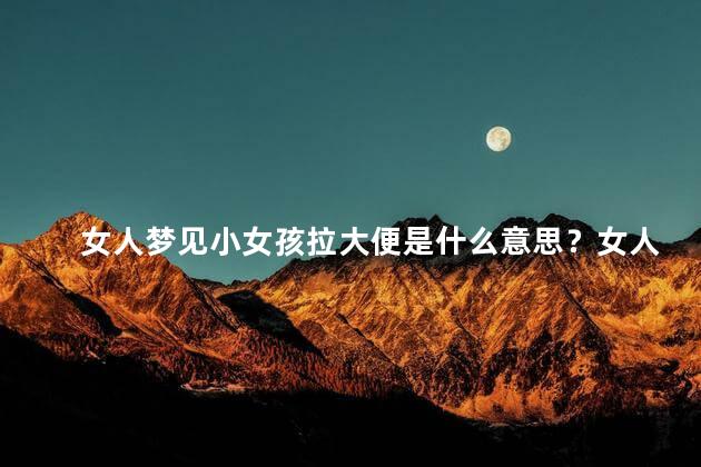 女人梦见小女孩拉大便是什么意思？女人梦见小女孩拉大便寓意深远