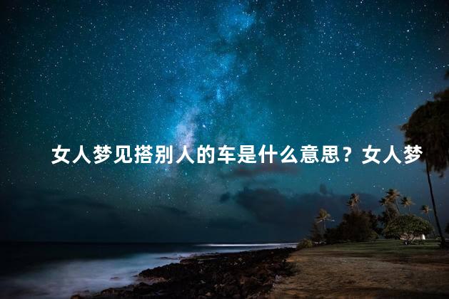 女人梦见搭别人的车是什么意思？女人梦见乘坐他人车，暗示何种含义？