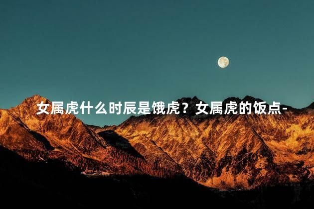 女属虎什么时辰是饿虎？女属虎的饭点-最佳时间与饿虎抗衡