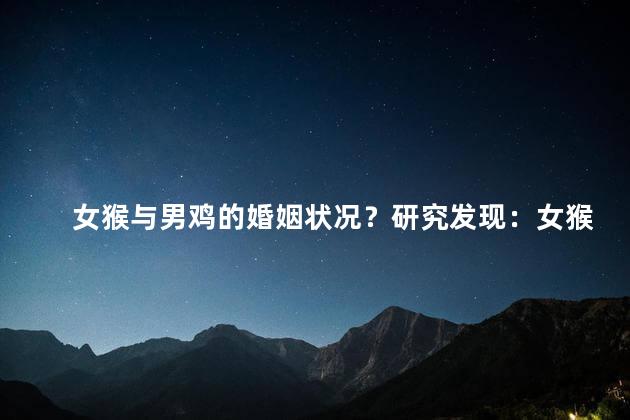 女猴与男鸡的婚姻状况？研究发现：女猴与男鸡的奇婚之谜