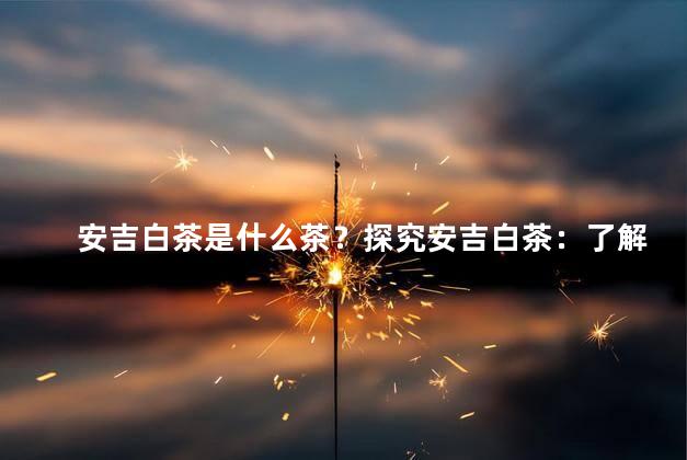 安吉白茶是什么茶？探究安吉白茶：了解这款特别的茶叶