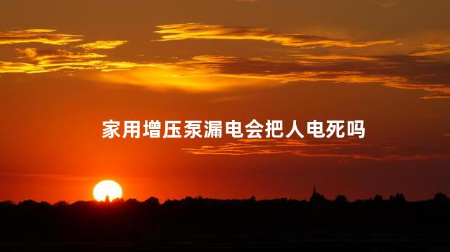 家用增压泵漏电会把人电死吗，潜水泵漏电人在水里能触电吗