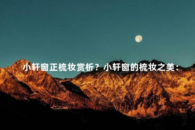 小轩窗正梳妆赏析？小轩窗的梳妆之美：一场不容错过的绝妙观赏