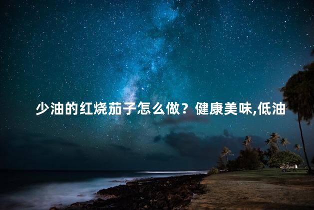 少油的红烧茄子怎么做？健康美味，低油红烧茄子的制作秘籍
