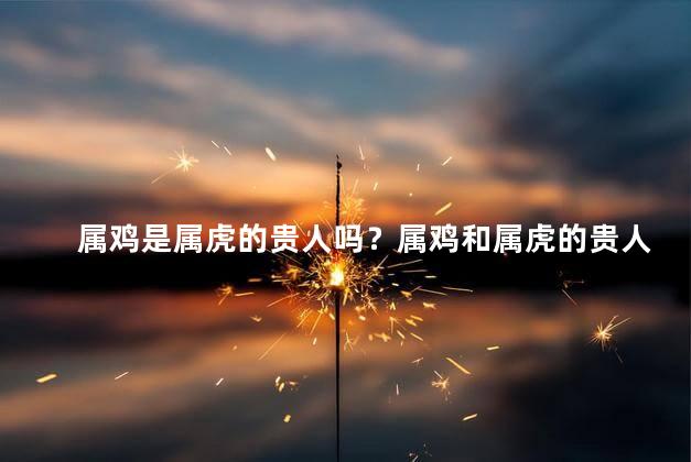 属鸡是属虎的贵人吗？属鸡和属虎的贵人关系，你了解吗？